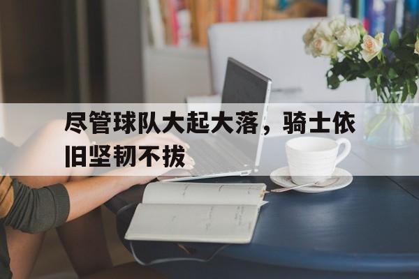 关于尽管球队大起大落，骑士依旧坚韧不拔的信息